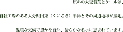 原料の大麦若葉とケールは、自社工場のある大分県国東（くにさき）半島とその周辺地域が産地。温暖な気候で豊かな自然、清らかな名水に恵まれています。