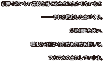 新鮮でおいしい素材を育てるために欠かせないもの-----それは徹底した土づくり。完熟堆肥を使い、種まきの前から何度も何度も耕して、フカフカの土にしています。