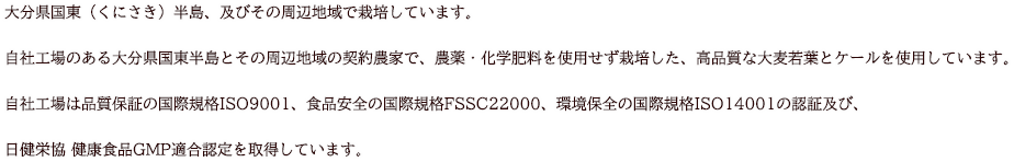 大分県国東（くにさき）半島、及びその周辺地域で栽培しています。自社工場のある大分県国東半島とその周辺地域の契約農家で、農薬・化学肥料を使用せず栽培した、高品質な大麦若葉とケールを使用しています。自社工場は品質保証の国際規格ISO9001、食品安全の国際規格FSSC22000、環境保全の国際規格ISO14001の認証及び、日健栄協 健康食品GMP適合認定を取得しています。