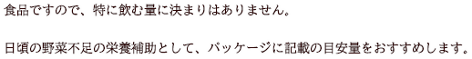 食品ですので、特に飲む量に決まりはありません。日頃の野菜不足の栄養補助として、パッケージに記載の目安量をおすすめします。