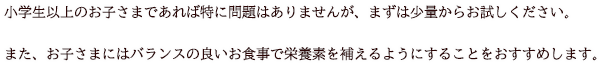 小学生以上のお子さまであれば特に問題はありませんが、まずは少量からお試しください。また、お子さまにはバランスの良いお食事で栄養素を補えるようにすることをおすすめします。