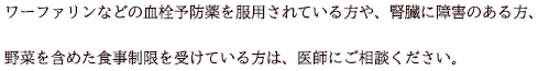 ワーファリンなどの血栓予防薬を服用されている方や、腎臓に障害のある方、野菜を含めた食事制限を受けている方は、医師にご相談ください。