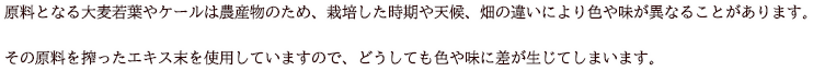 原料となる大麦若葉やケールは農産物のため、栽培した時期や天候、畑の違いにより色や味が異なります。その原料を搾ったエキス末を使用していますので、どうしても色や味に差が生じてしまいます。