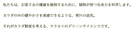 私たちは、お客さまの健康を維持するために、植物が持つ生命力を科学します。カラダの中の健やかさを実感できるような、青汁の追究。それがカラダ鮮度を考える、ヤクルトのグリーンサイエンスです。