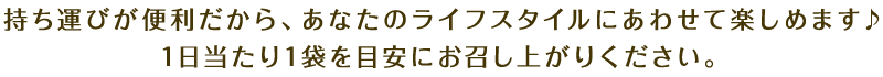 持ち運びが便利だから、あなたのライフスタイルにあわせて楽しめます♪1日当たり1袋を目安にお召し上がりください。