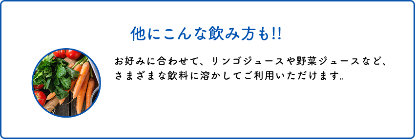 他にこんな飲み方も!!お好みに合わせて、リンゴジュースや野菜ジュースなど、さまざまな飲料に溶かしてご利用いただけます。