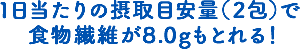 1日当たりの摂取目安量（2包）で食物繊維が8.0g もとれる！