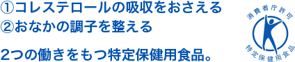 ①コレステロールの吸収をおさえる ②おなかの調子を整える 2つの働きをもつ特定保健用食品。