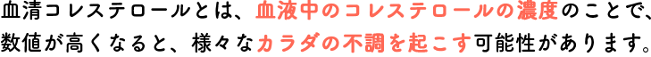 血清コレステロールとは、血液中のコレステロールの濃度のことで、数値が高くなると、様々なカラダの不調を起こす可能性があります。