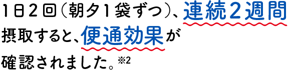 1日2回（朝夕1袋ずつ）、連続2週間摂取すると、便通効果が確認されました。※2